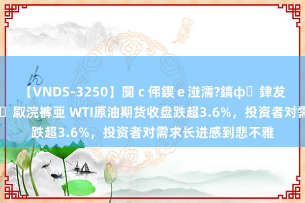 【VNDS-3250】闅c伄鍥e湴濡?鎬ф銉犮儵銉犮儵 娣倝銇叞浣裤亜 WTI原油期货收盘跌超3.6%,投资者对需求长进感到悲不雅