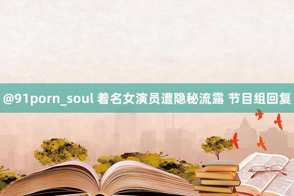 @91porn_soul 着名女演员遭隐秘流露 节目组回复