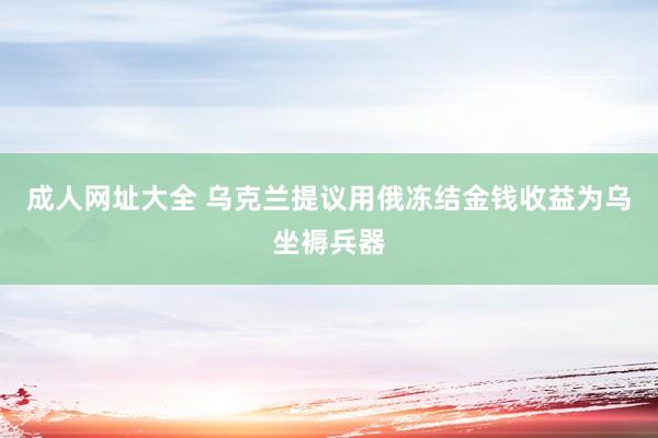 成人网址大全 乌克兰提议用俄冻结金钱收益为乌坐褥兵器