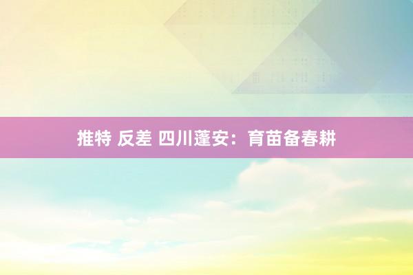推特 反差 四川蓬安：育苗备春耕