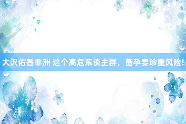 大沢佑香非洲 这个高危东谈主群，备孕要珍重风险!