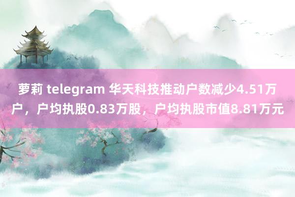 萝莉 telegram 华天科技推动户数减少4.51万户，户均执股0.83万股，户均执股市值8.81万元