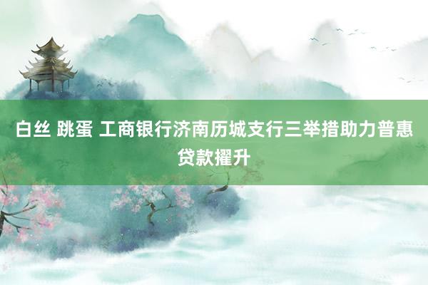 白丝 跳蛋 工商银行济南历城支行三举措助力普惠贷款擢升