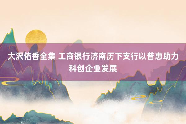 大沢佑香全集 工商银行济南历下支行以普惠助力科创企业发展