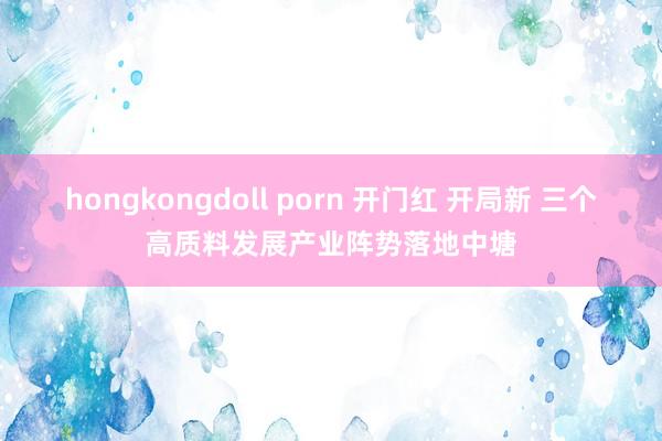 hongkongdoll porn 开门红 开局新 三个高质料发展产业阵势落地中塘
