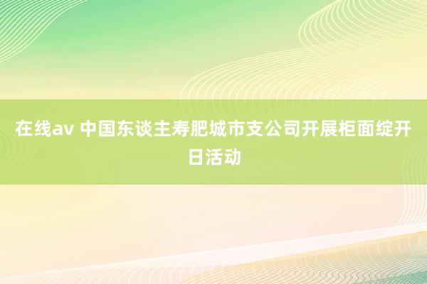 在线av 中国东谈主寿肥城市支公司开展柜面绽开日活动