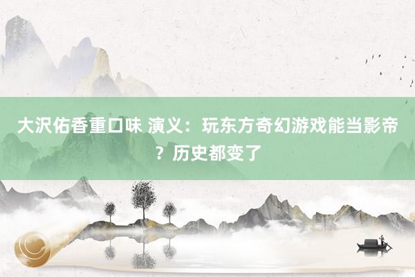 大沢佑香重口味 演义：玩东方奇幻游戏能当影帝？历史都变了