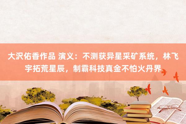 大沢佑香作品 演义：不测获异星采矿系统，林飞宇拓荒星辰，制霸科技真金不怕火丹界
