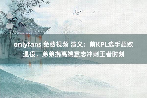 onlyfans 免费视频 演义：前KPL选手颓败退役，弟弟携高端意志冲刺王者时刻