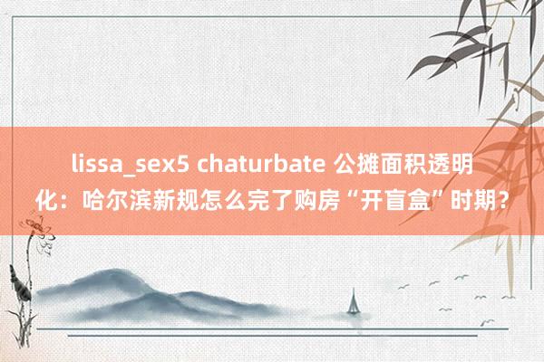 lissa_sex5 chaturbate 公摊面积透明化：哈尔滨新规怎么完了购房“开盲盒”时期？
