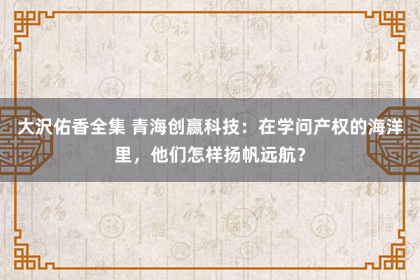 大沢佑香全集 青海创赢科技：在学问产权的海洋里，他们怎样扬帆远航？