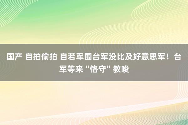 国产 自拍偷拍 自若军围台军没比及好意思军！台军等来“恪守”教唆