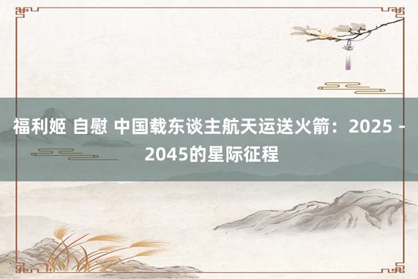 福利姬 自慰 中国载东谈主航天运送火箭：2025 - 2045的星际征程