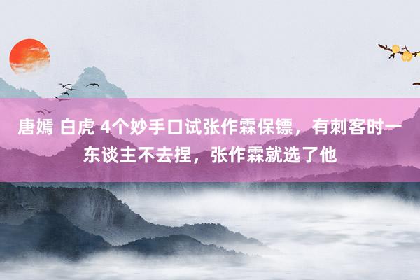 唐嫣 白虎 4个妙手口试张作霖保镖，有刺客时一东谈主不去捏，张作霖就选了他