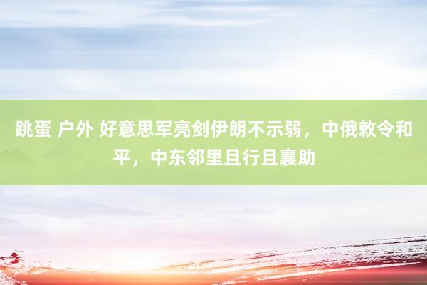 跳蛋 户外 好意思军亮剑伊朗不示弱，中俄敕令和平，中东邻里且行且襄助