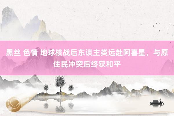 黑丝 色情 地球核战后东谈主类远赴阿喜星，与原住民冲突后终获和平