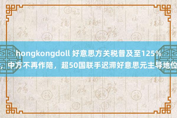 hongkongdoll 好意思方关税普及至125%，中方不再作陪，超50国联手迟滞好意思元主导地位