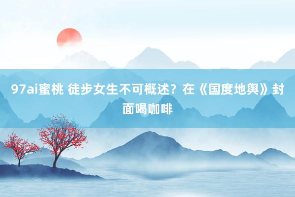 97ai蜜桃 徒步女生不可概述?在《国度地舆》封面喝咖啡