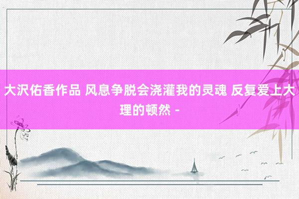大沢佑香作品 风息争脱会浇灌我的灵魂 反复爱上大理的顿然 -