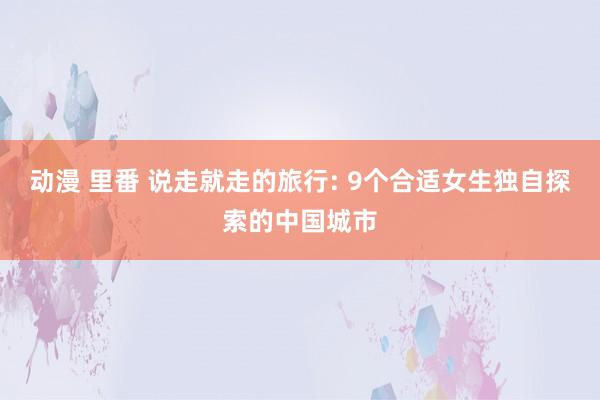 动漫 里番 说走就走的旅行: 9个合适女生独自探索的中国城市