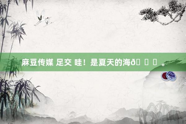 麻豆传媒 足交 哇！是夏天的海👋<a href=