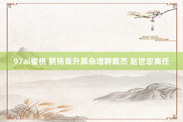 97ai蜜桃 鹏扬景升羼杂增聘戴杰 赵世宏离任