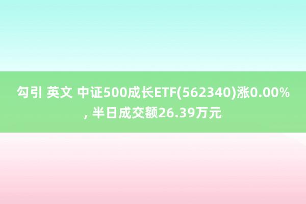 勾引 英文 中证500成长ETF(562340)涨0.00%， 半日成交额26.39万元