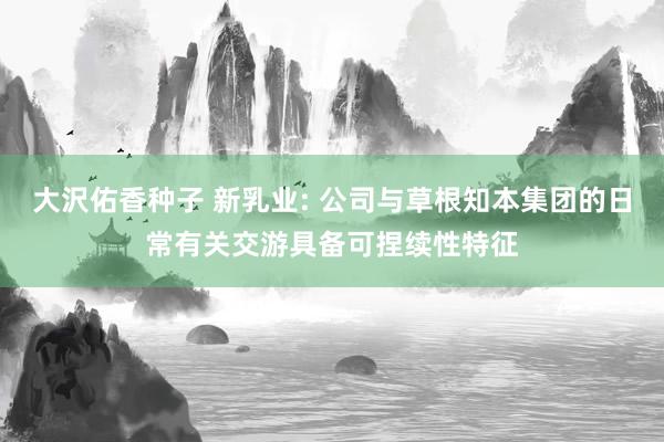 大沢佑香种子 新乳业: 公司与草根知本集团的日常有关交游具备可捏续性特征