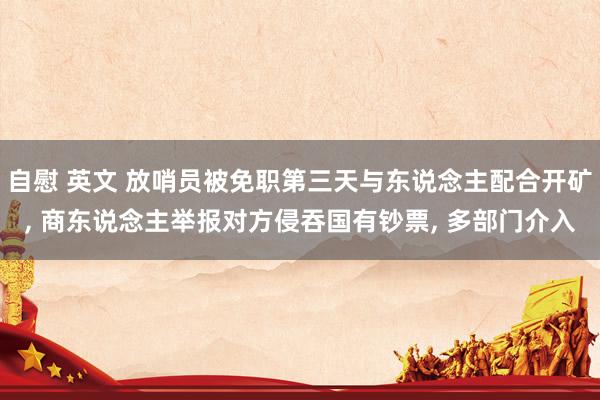 自慰 英文 放哨员被免职第三天与东说念主配合开矿， 商东说念主举报对方侵吞国有钞票， 多部门介入