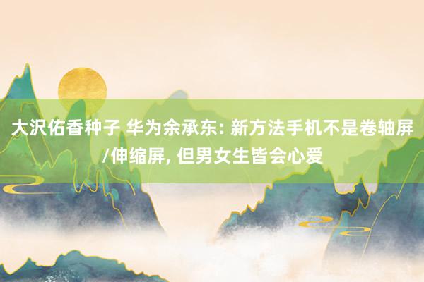 大沢佑香种子 华为余承东: 新方法手机不是卷轴屏/伸缩屏， 但男女生皆会心爱