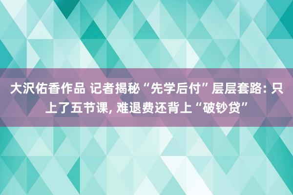大沢佑香作品 记者揭秘“先学后付”层层套路: 只上了五节课， 难退费还背上“破钞贷”
