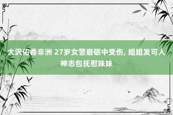 大沢佑香非洲 27岁女警磨砺中受伤， 姐姐发可人神志包抚慰妹妹