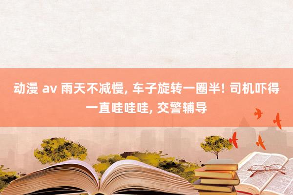 动漫 av 雨天不减慢， 车子旋转一圈半! 司机吓得一直哇哇哇， 交警辅导