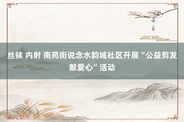 丝袜 内射 南苑街说念水韵城社区开展“公益剪发献爱心”活动