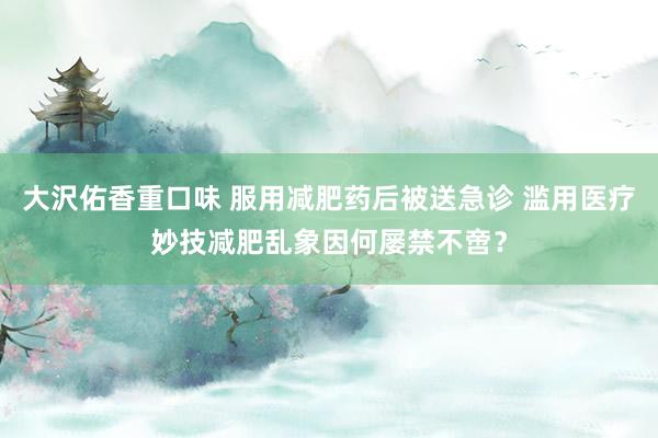 大沢佑香重口味 服用减肥药后被送急诊 滥用医疗妙技减肥乱象因何屡禁不啻？