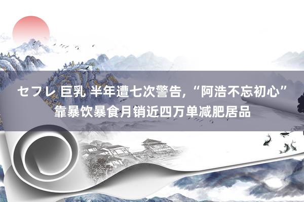 セフレ 巨乳 半年遭七次警告， “阿浩不忘初心”靠暴饮暴食月销近四万单减肥居品