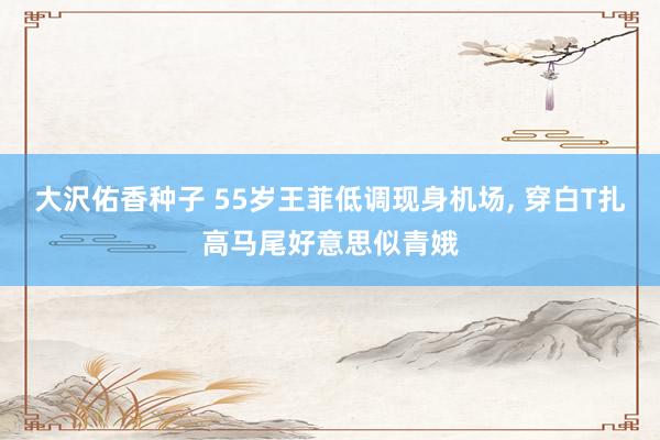 大沢佑香种子 55岁王菲低调现身机场， 穿白T扎高马尾好意思似青娥