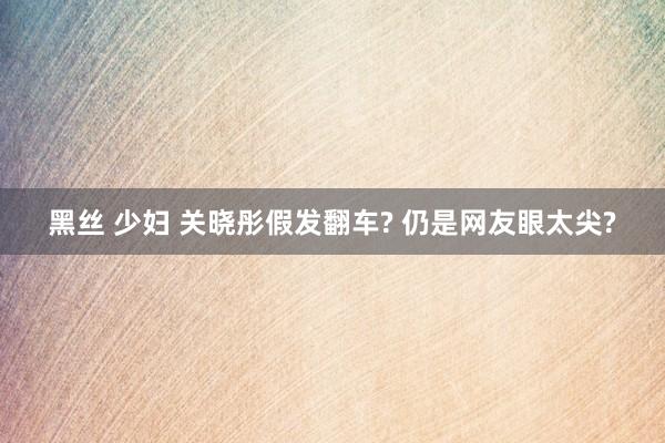 黑丝 少妇 关晓彤假发翻车? 仍是网友眼太尖?