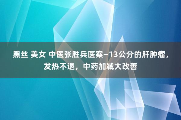黑丝 美女 中医张胜兵医案—13公分的肝肿瘤，发热不退，中药加减大改善