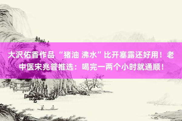 大沢佑香作品 “猪油 沸水”比开塞露还好用！老中医宋兆普推选：喝完一两个小时就通顺！