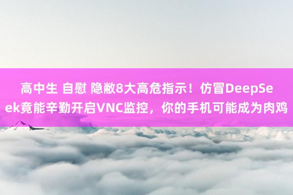 高中生 自慰 隐敝8大高危指示！仿冒DeepSeek竟能辛勤开启VNC监控，你的手机可能成为肉鸡