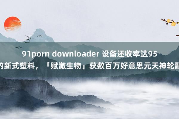 91porn downloader 设备还收率达95%的新式塑料，「赋澈生物」获数百万好意思元天神轮融资