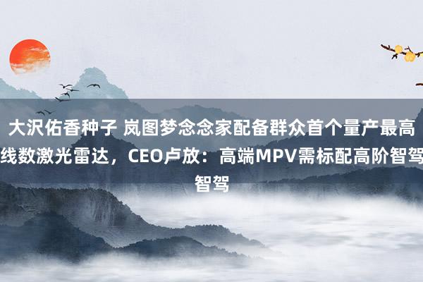 大沢佑香种子 岚图梦念念家配备群众首个量产最高线数激光雷达,CEO卢放:高端MPV需标配高阶智驾